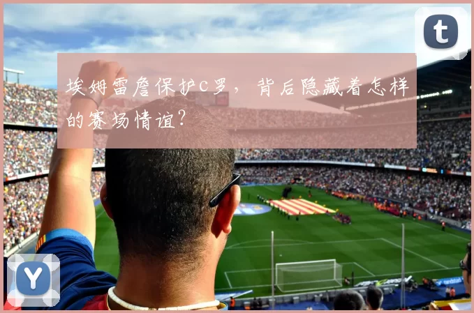 埃姆雷詹保护c罗，背后隐藏着怎样的赛场情谊？