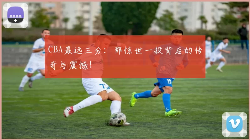 CBA最远三分：那惊世一投背后的传奇与震撼！