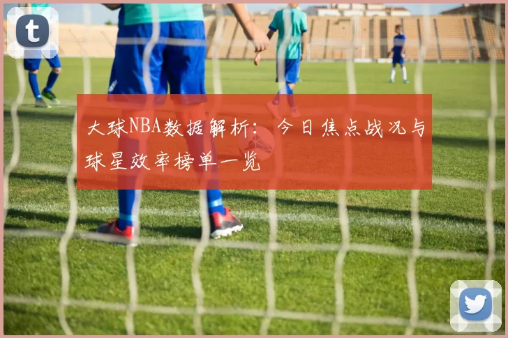 大球NBA数据解析：今日焦点战况与球星效率榜单一览
