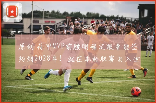 原创 荷甲MVP前腰刚确定跟鲁能签约到2028年！就在本轮联赛打入世界波进球，值得期待