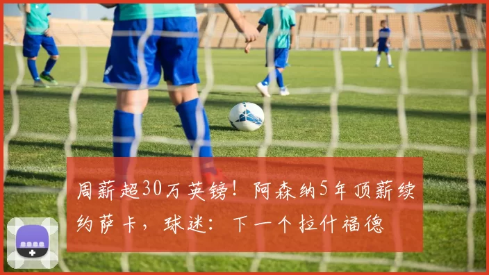 周薪超30万英镑！阿森纳5年顶薪续约萨卡，球迷：下一个拉什福德