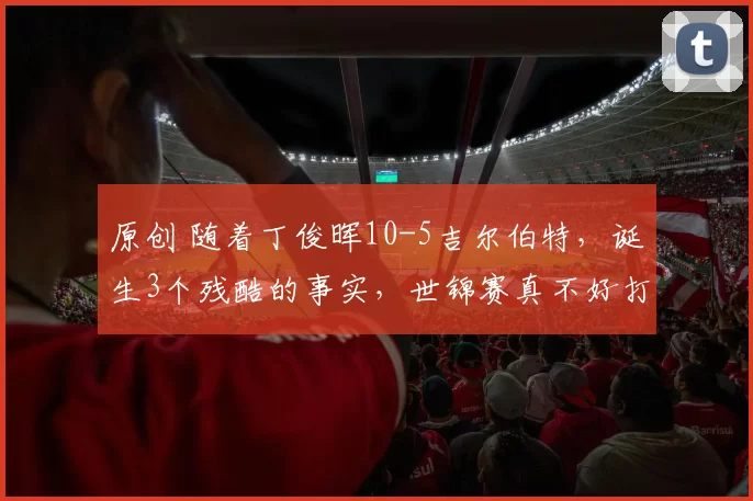 原创 随着丁俊晖10-5吉尔伯特，诞生3个残酷的事实，世锦赛真不好打