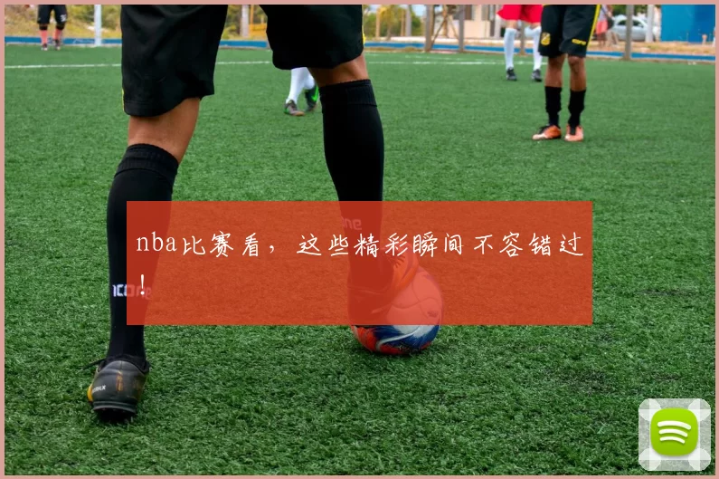 nba比赛看，这些精彩瞬间不容错过！