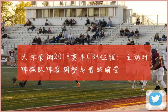 天津荣钢2018赛季CBA征程：主场对阵强队阵容调整与晋级前景