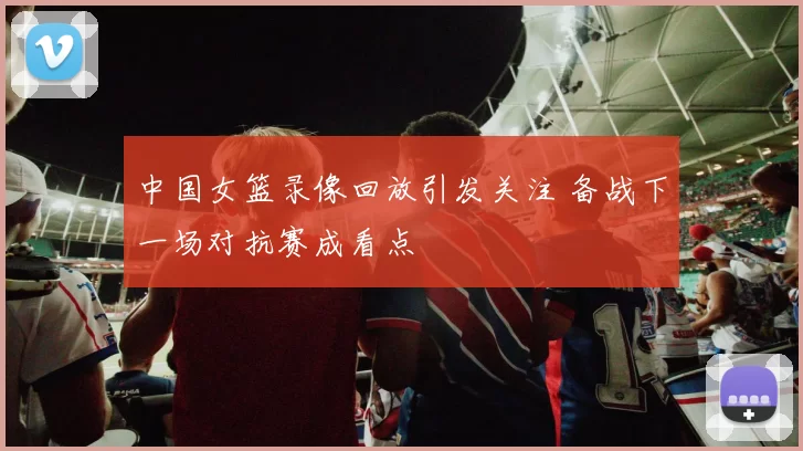 中国女篮录像回放引发关注 备战下一场对抗赛成看点