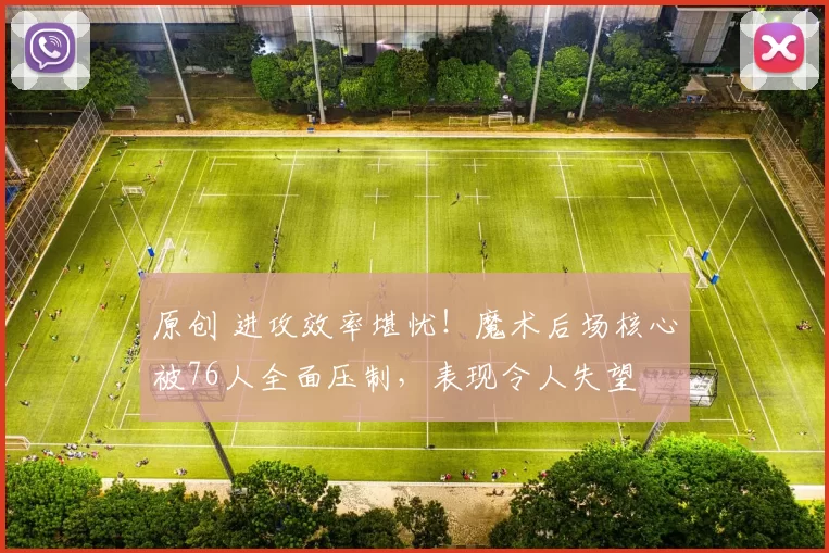 原创 进攻效率堪忧！魔术后场核心被76人全面压制，表现令人失望