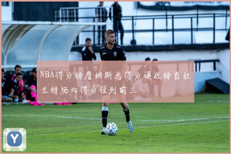 NBA得分榜詹姆斯总得分逼近榜首杜兰特场均得分位列前三