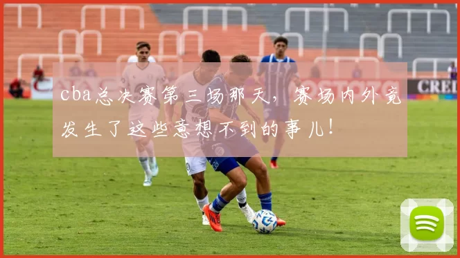 cba总决赛第三场那天，赛场内外竟发生了这些意想不到的事儿！