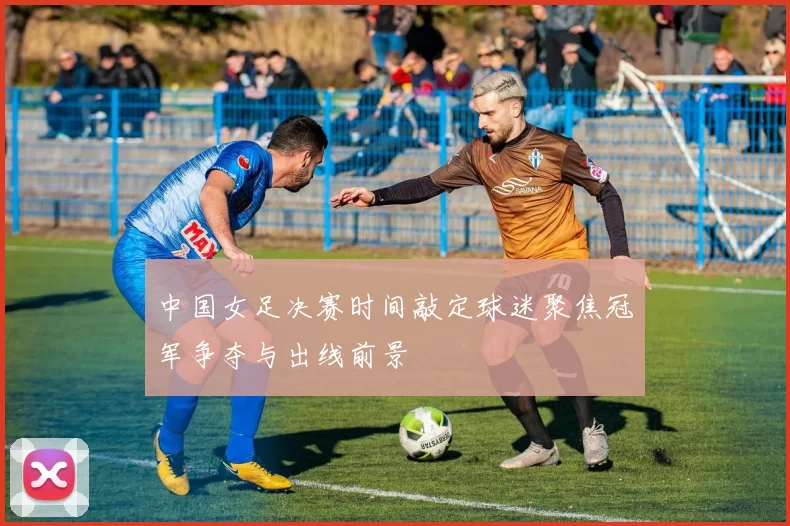 中国女足决赛时间敲定球迷聚焦冠军争夺与出线前景