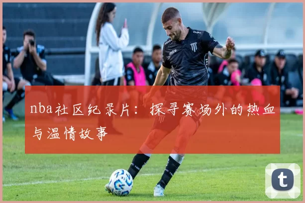nba社区纪录片：探寻赛场外的热血与温情故事