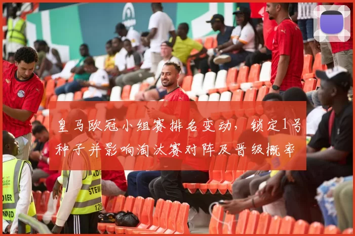 皇马欧冠小组赛排名变动，锁定1号种子并影响淘汰赛对阵及晋级概率