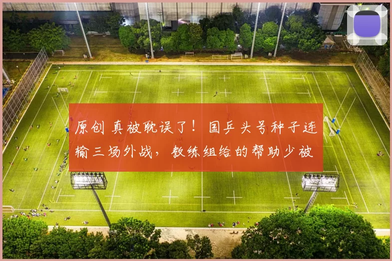 原创 真被耽误了！国乒头号种子连输三场外战，教练组给的帮助少被批评