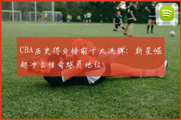 CBA历史得分榜前十大洗牌：新星崛起冲击传奇球员地位