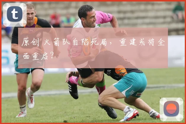 原创 火箭队自陷死局，重建或将全面重启？