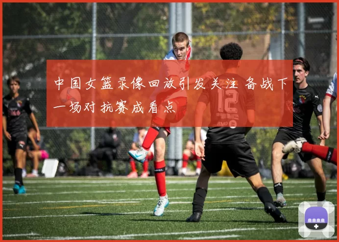 中国女篮录像回放引发关注 备战下一场对抗赛成看点