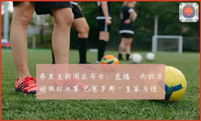 弗里克新闻发布会，直播 _ 西班牙超级杯决赛 巴塞罗那 - 皇家马德里最新动态