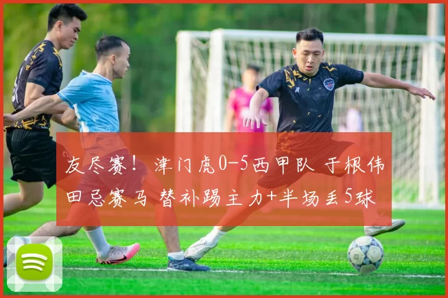 友尽赛！津门虎0-5西甲队 于根伟田忌赛马 替补踢主力+半场丢5球