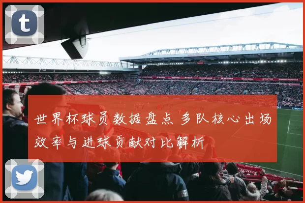 世界杯球员数据盘点 多队核心出场效率与进球贡献对比解析