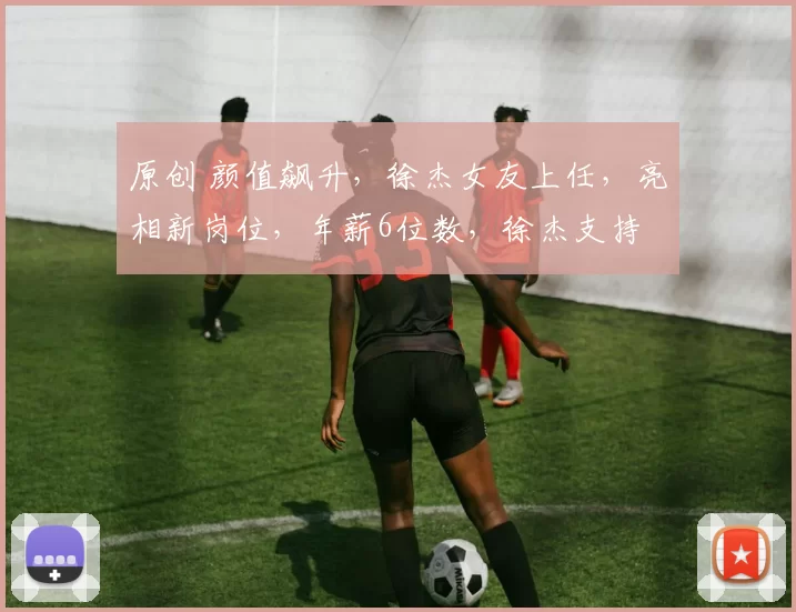 原创 颜值飙升，徐杰女友上任，亮相新岗位，年薪6位数，徐杰支持