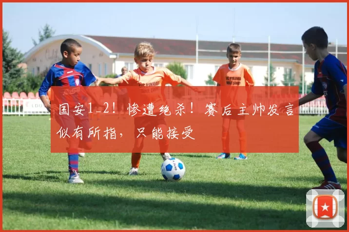 国安1_2!惨遭绝杀!赛后主帅发言似有所指,只能接受