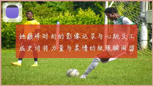 她巅峰时刻的影像记录与心跳交汇成史诗将力量与柔情的极限瞬间留镜头里