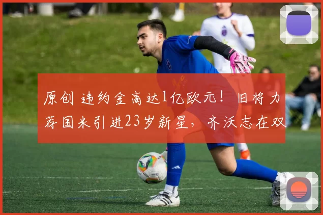 原创 违约金高达1亿欧元！旧将力荐国米引进23岁新星，齐沃志在双冠梦想