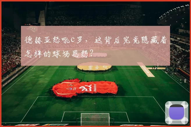 德赫亚怒吼c罗，这背后究竟隐藏着怎样的球场恩怨？