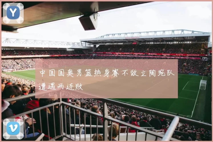 中国国奥男篮热身赛不敌立陶宛队遭遇两连败