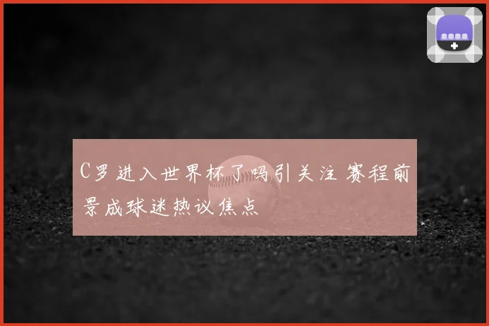 C罗进入世界杯了吗引关注 赛程前景成球迷热议焦点