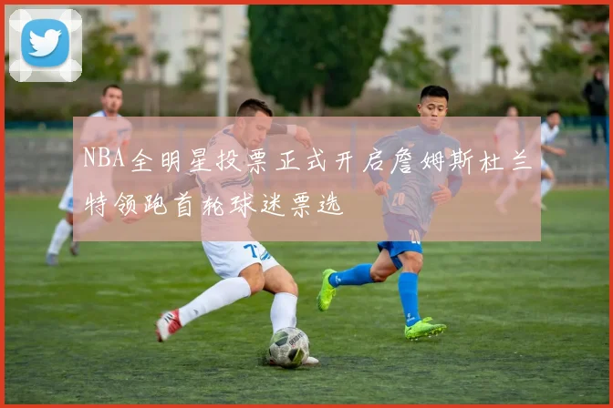 NBA全明星投票正式开启詹姆斯杜兰特领跑首轮球迷票选