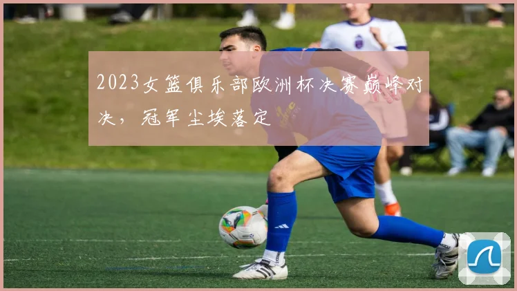 2023女篮俱乐部欧洲杯决赛巅峰对决，冠军尘埃落定