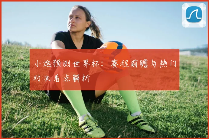 小炮预测世界杯:赛程前瞻与热门对决看点解析