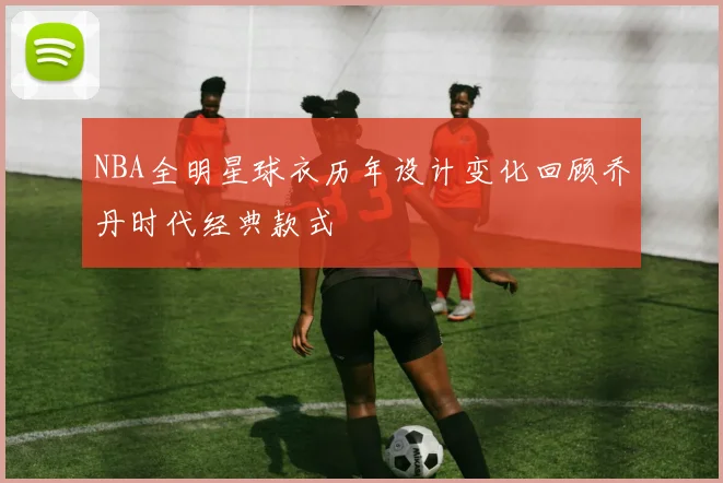 NBA全明星球衣历年设计变化回顾乔丹时代经典款式