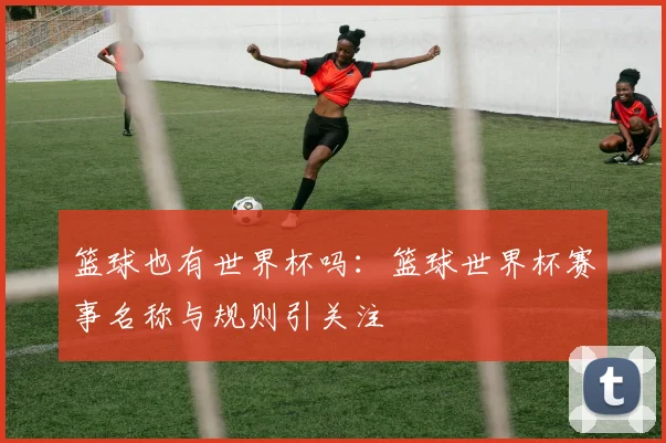 篮球也有世界杯吗：篮球世界杯赛事名称与规则引关注