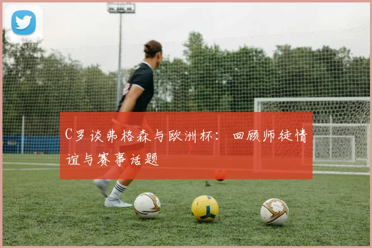 C罗谈弗格森与欧洲杯：回顾师徒情谊与赛事话题