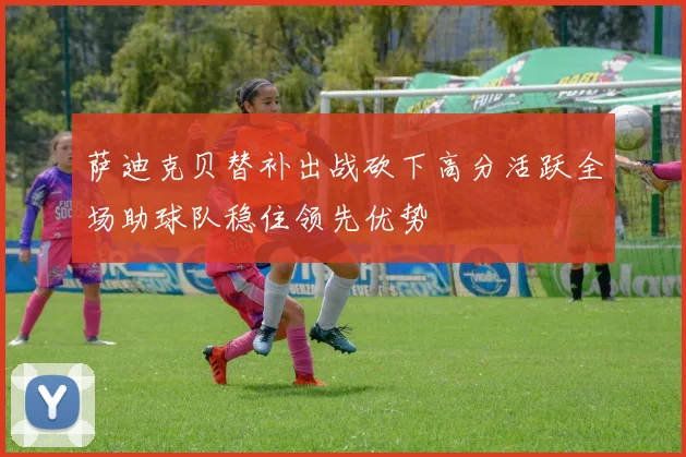 萨迪克贝替补出战砍下高分活跃全场助球队稳住领先优势