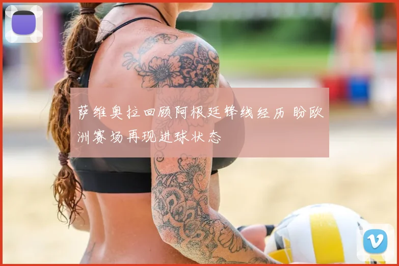 萨维奥拉回顾阿根廷锋线经历 盼欧洲赛场再现进球状态